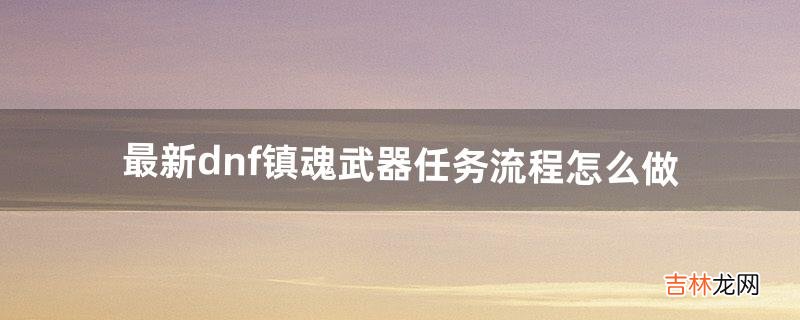 最新dnf镇魂武器任务流程怎么做（dnf90版本镇魂武器任务流程)
