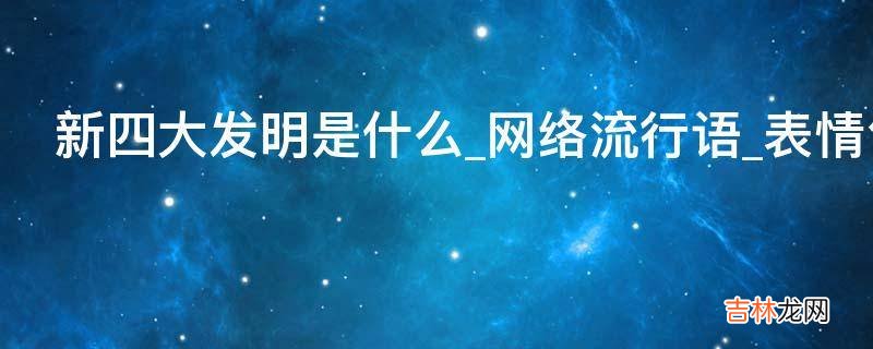 新四大发明是什么_网络流行语_表情包_是什么意思?