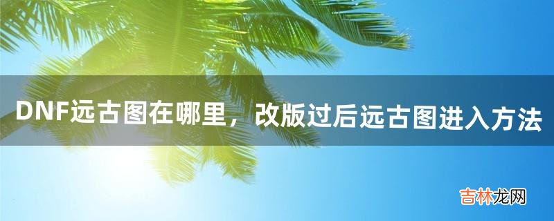 DNF远古图在哪里，改版过后远古图进入方法