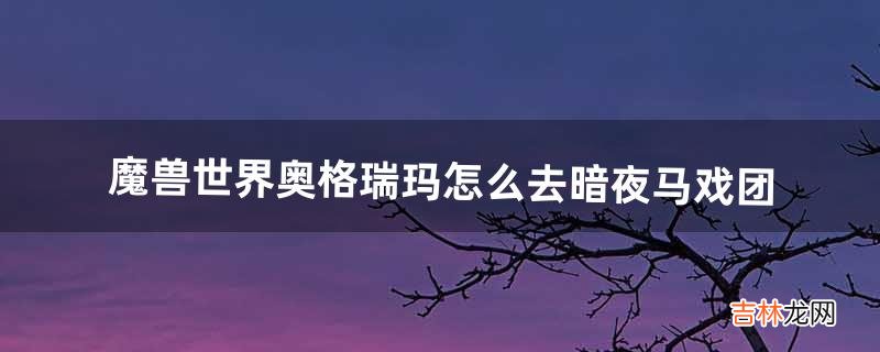 魔兽世界奥格瑞玛怎么去暗夜马戏团（暗月马戏团到奥格瑞玛怎么走)