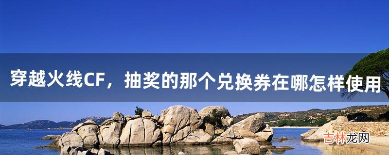 穿越火线CF,抽奖的那个兑换券在哪怎样使用