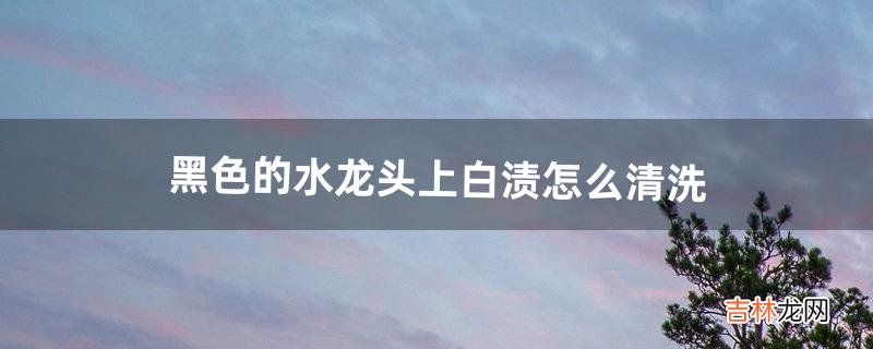 黑色的水龙头上白渍怎么清洗（黑色水龙头污渍图片)