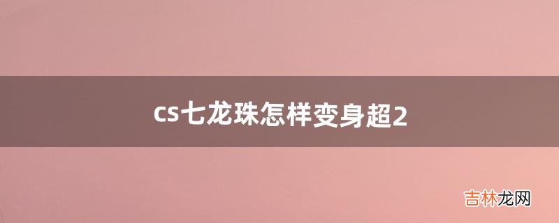 cs七龙珠怎样变身超2（cs龙珠怎么变身成超三)