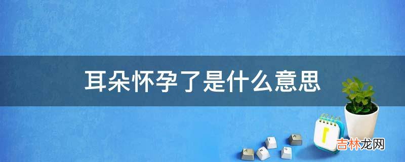 耳朵怀孕了是什么意思?