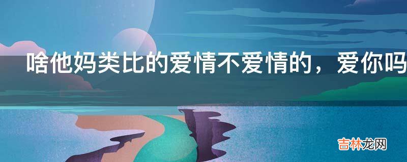 啥他妈类比的爱情不爱情的，爱你吗类比啊是什么意思?