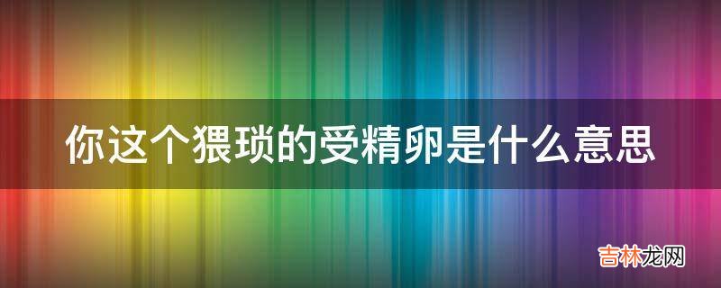 你这个猥琐的受精卵是什么意思?