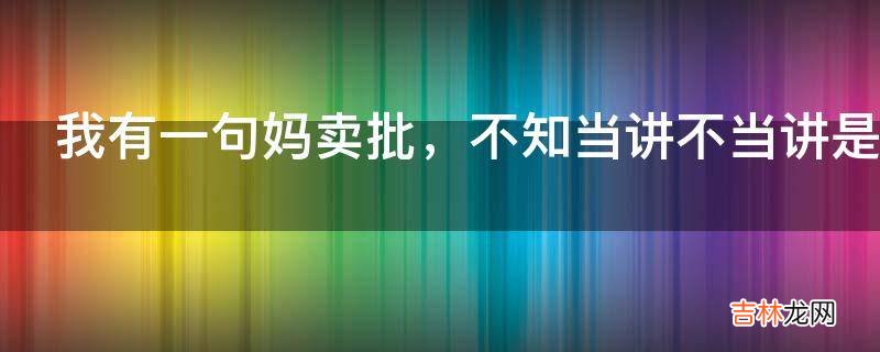 我有一句妈卖批，不知当讲不当讲是什么意思?