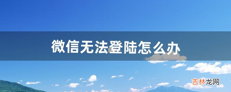 微信无法登陆怎么办（微信登录不了怎么恢复)