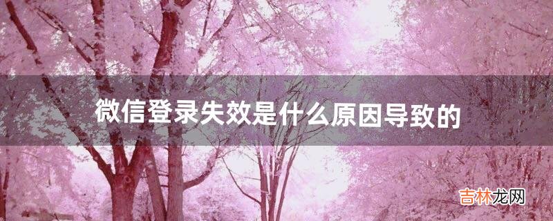 微信登录失效是什么原因导致的(微信为啥显示登录过期重新登录)