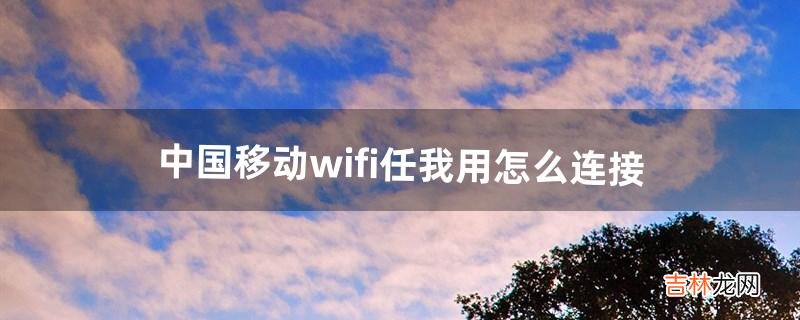 中国移动wifi任我用怎么连接（中国移动wifi突然用不了了)