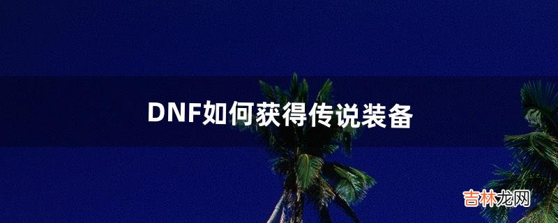 DNF如何获得传说装备(dnf如何获得传说套装)