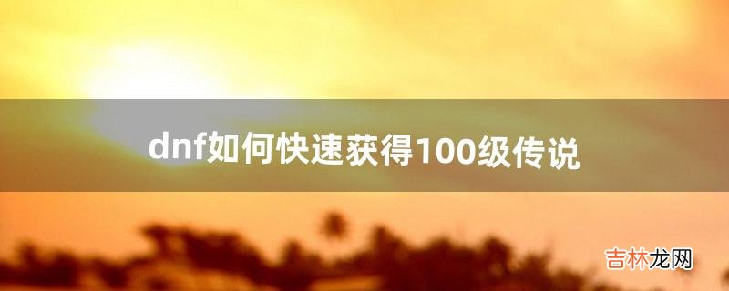 dnf如何快速获得100级传说（dnf如何快速拿到100级传说装备)