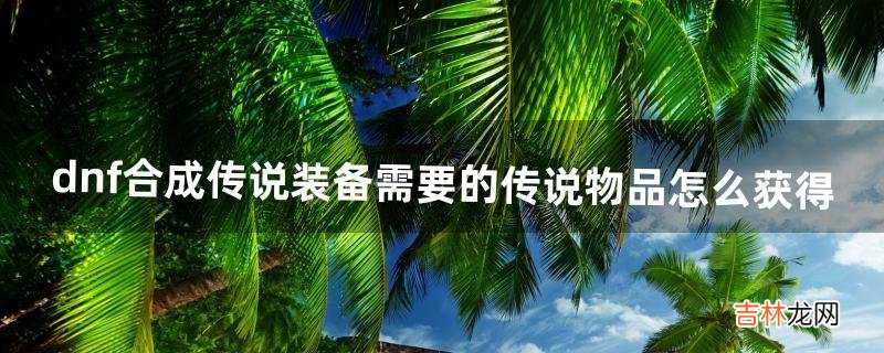 dnf合成传说装备需要的传说物品怎么获得