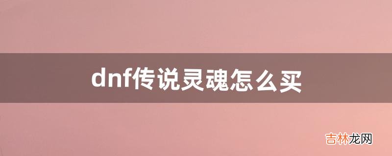 dnf传说灵魂怎么买（地下城传说灵魂快速获得)