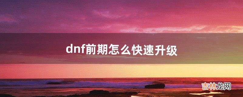 dnf前期怎么快速升级(dnf 99级快速升级)