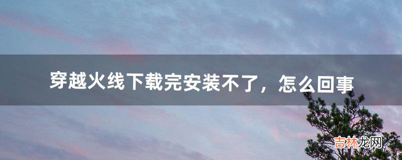 穿越火线下载完安装不了，怎么回事（穿越火线下载完了为什么不能安装)