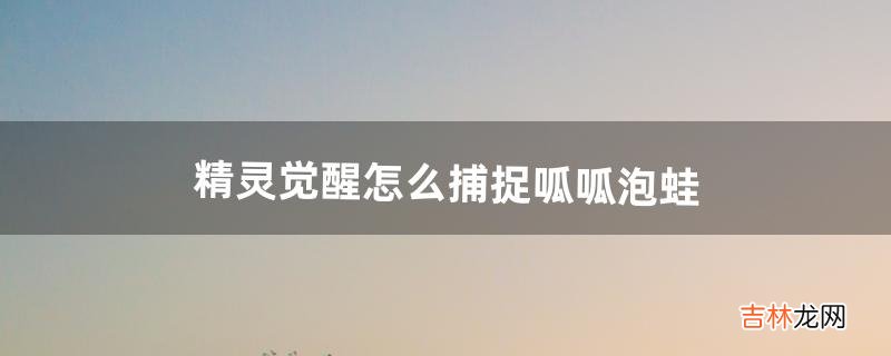 精灵觉醒怎么捕捉呱呱泡蛙(精灵觉醒怎么找到呱呱泡蛙)