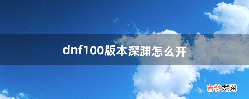 dnf100版本深渊怎么开(dnf怎么开启100级深渊)