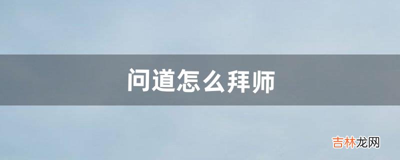 问道怎么拜师（问道百级拜师任务开启条件)