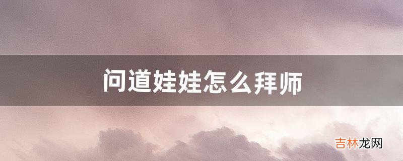 问道娃娃怎么拜师(问道娃娃拜师怎么加点)
