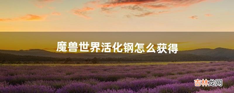 魔兽世界活化钢怎么获得(魔兽活化钢怎么弄)