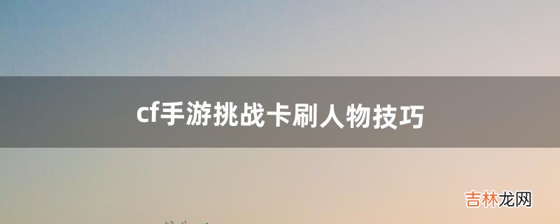 cf手游挑战卡刷人物技巧(cf手游挑战爆卡技巧)