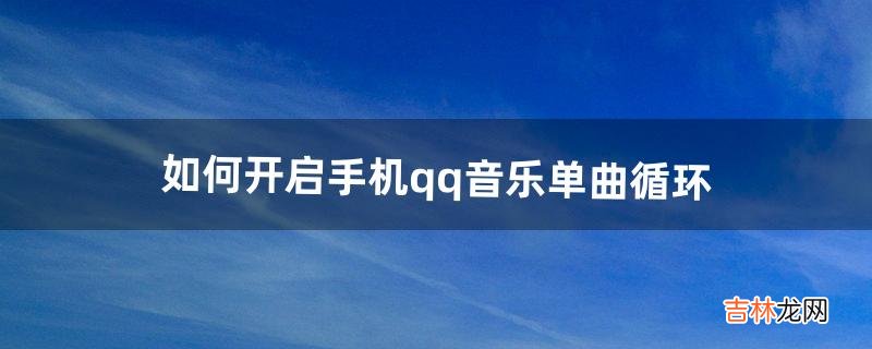 如何开启手机qq音乐单曲循环(qq音乐单曲循环播放怎么设置)