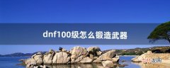 dnf100级怎么锻造武器（dnf怎么锻造武器最省钱)