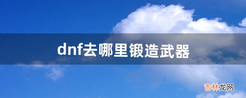 dnf去哪里锻造武器（dnf鬼泣武器要锻造吗)