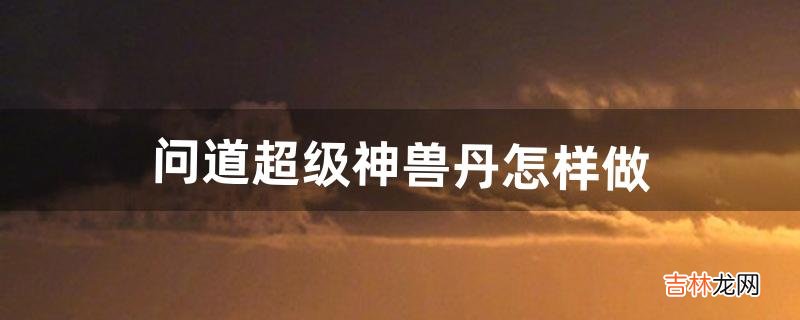 问道超级神兽丹怎样做（问道超级神兽丹在哪买)