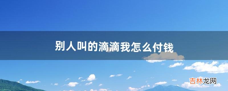 别人叫的滴滴我怎么付钱（叫滴滴需要当场付钱吗)