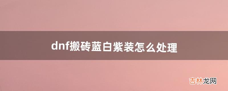 dnf搬砖蓝白紫装怎么处理（dnf搬砖获得的蓝白紫装备)