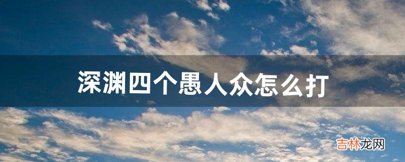 深渊四个愚人众怎么打(愚人众为什么会回血)