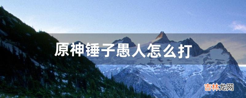 原神锤子愚人怎么打(原神大锤子怎么打)