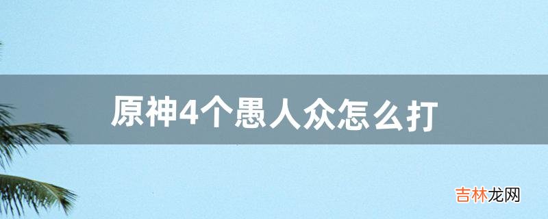 原神4个愚人众怎么打（原神愚人众为什么那么难打)