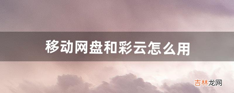 移动网盘和彩云怎么用(手机和彩云网盘可以卸载掉吗)