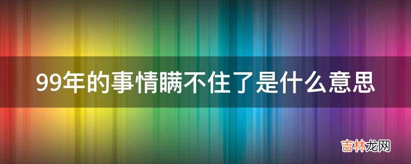 99年的事情瞒不住了是什么意思?