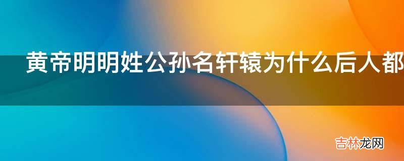黄帝明明姓公孙名轩辕为什么后人都称黄帝为轩辕氏?