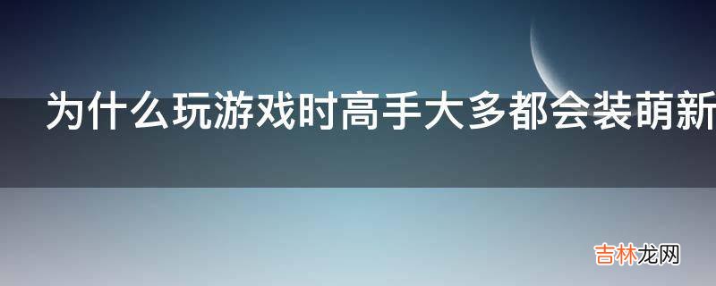 为什么玩游戏时高手大多都会装萌新而新手大多什么都不说?