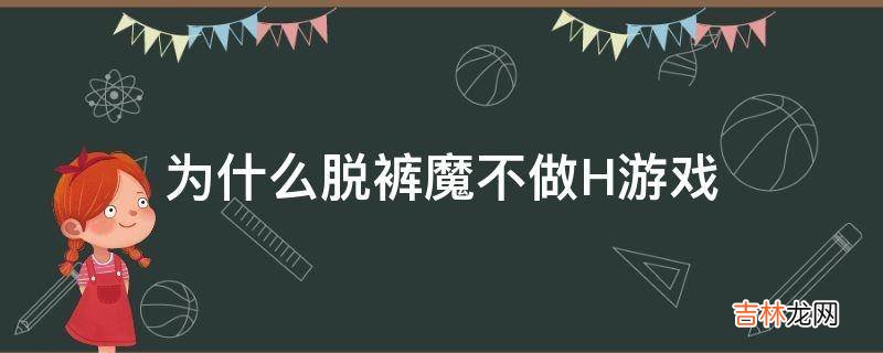 为什么脱裤魔不做H游戏?