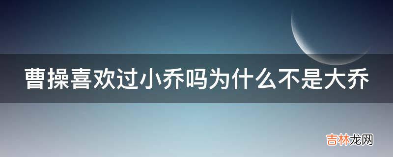 曹操喜欢过小乔吗为什么不是大乔?