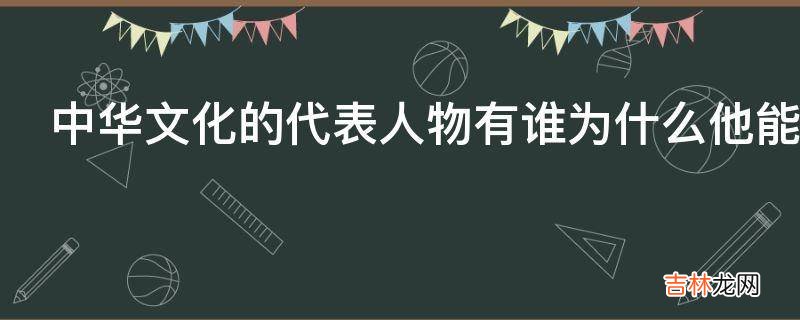 中华文化的代表人物有谁为什么他能代表中华文化?