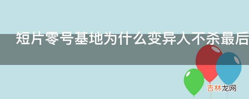 短片零号基地为什么变异人不杀最后一个人却杀了其他人影片?