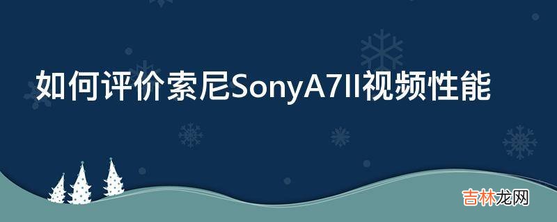 如何评价索尼SonyA7II视频性能?