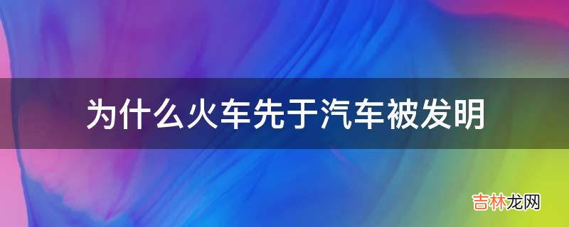 为什么火车先于汽车被发明?