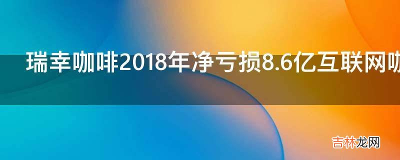 瑞幸咖啡2018年净亏损8.6亿互联网咖啡模式究竟是什么?