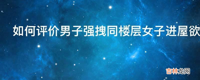 如何评价男子强拽同楼层女子进屋欲行不轨遭反抗已被刑拘?