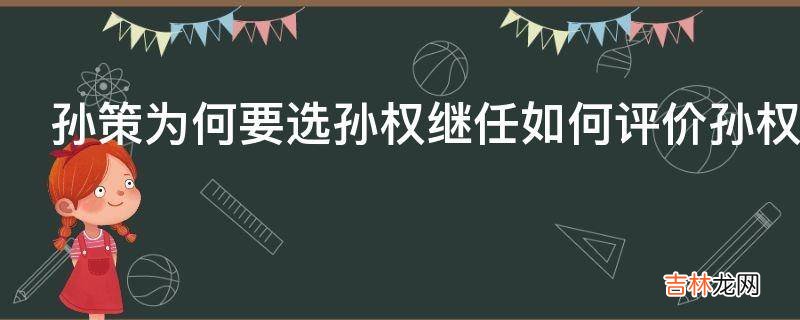 孙策为何要选孙权继任如何评价孙权他是否配得上生子当如孙仲谋的评价?