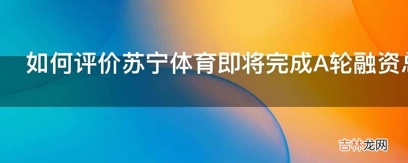 如何评价苏宁体育即将完成A轮融资总金额5到6亿美元估值超百亿?