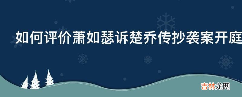 如何评价萧如瑟诉楚乔传抄袭案开庭潇湘冬儿否认侵权?